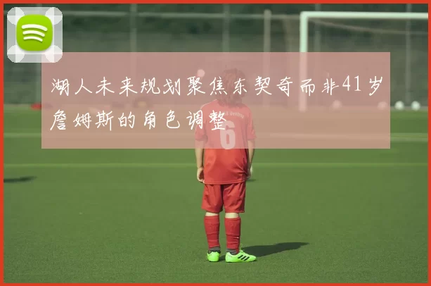 湖人未来规划聚焦东契奇而非41岁詹姆斯的角色调整